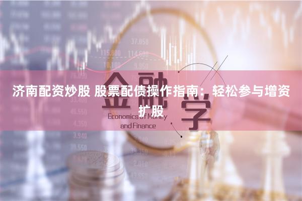 济南配资炒股 股票配债操作指南：轻松参与增资扩股