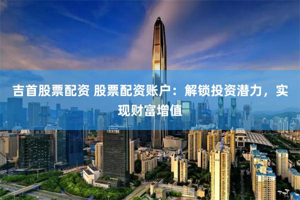 吉首股票配资 股票配资账户：解锁投资潜力，实现财富增值
