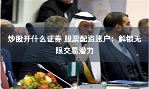 炒股开什么证券 股票配资账户：解锁无限交易潜力