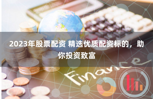 2023年股票配资 精选优质配资标的，助你投资致富