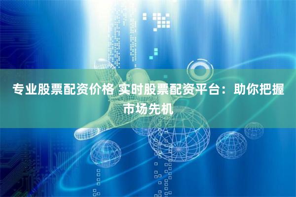 专业股票配资价格 实时股票配资平台：助你把握市场先机