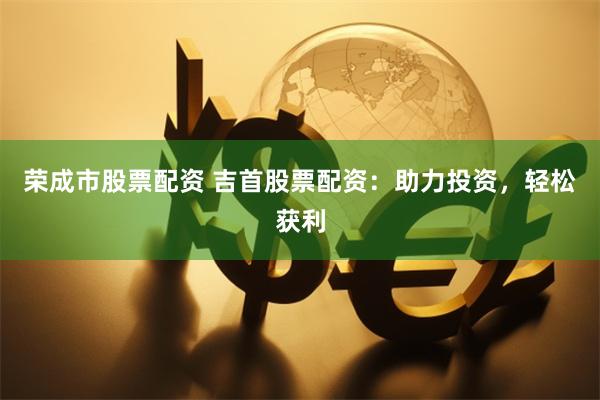 荣成市股票配资 吉首股票配资：助力投资，轻松获利