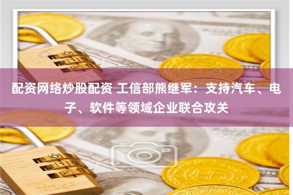 配资网络炒股配资 工信部熊继军：支持汽车、电子、软件等领域企业联合攻关
