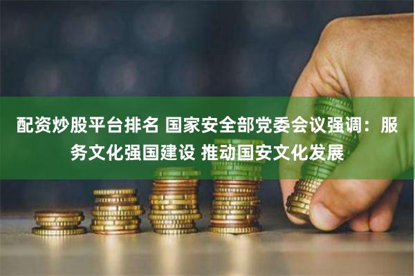 配资炒股平台排名 国家安全部党委会议强调：服务文化强国建设 推动国安文化发展