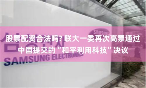 股票配资合法吗? 联大一委再次高票通过中国提交的“和平利用科技”决议