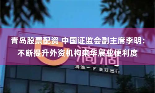 青岛股票配资 中国证监会副主席李明：不断提升外资机构来华展业便利度