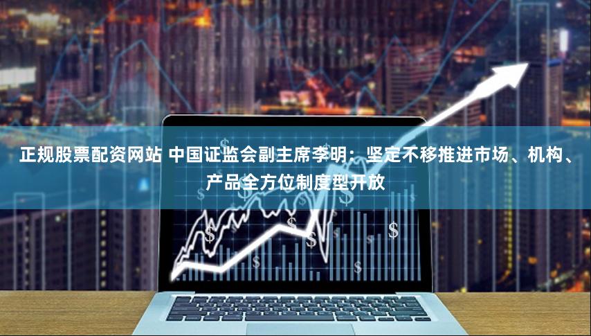 正规股票配资网站 中国证监会副主席李明：坚定不移推进市场、机构、产品全方位制度型开放