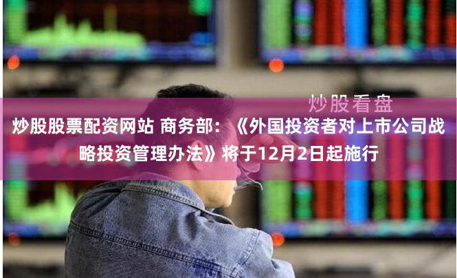 炒股股票配资网站 商务部：《外国投资者对上市公司战略投资管理办法》将于12月2日起施行