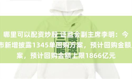 哪里可以配资炒股 证监会副主席李明：今年以来沪深两市新增披露1345单回购方案，预计回购金额上限1866亿元