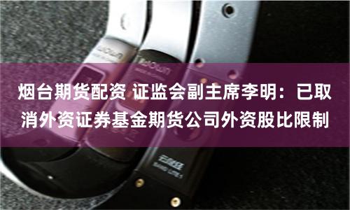 烟台期货配资 证监会副主席李明：已取消外资证券基金期货公司外资股比限制