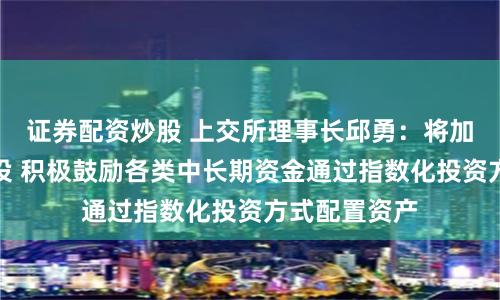 证券配资炒股 上交所理事长邱勇：将加快投资端建设 积极鼓励各类中长期资金通过指数化投资方式配置资产