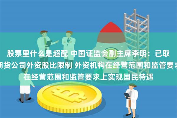 股票里什么是超配 中国证监会副主席李明：已取消外资证券基金期货公司外资股比限制 外资机构在经营范围和监管要求上实现国民待遇