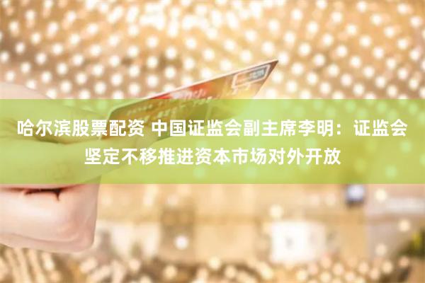 哈尔滨股票配资 中国证监会副主席李明：证监会坚定不移推进资本市场对外开放