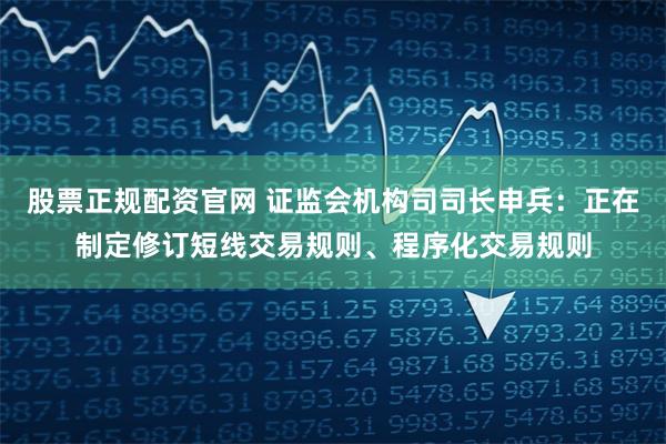 股票正规配资官网 证监会机构司司长申兵：正在制定修订短线交易规则、程序化交易规则