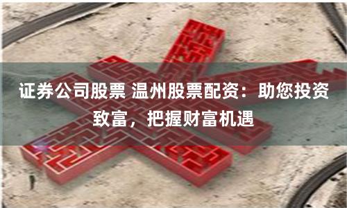 证券公司股票 温州股票配资：助您投资致富，把握财富机遇