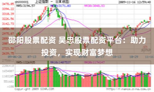 邵阳股票配资 吴忠股票配资平台：助力投资，实现财富梦想