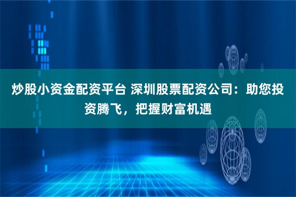 炒股小资金配资平台 深圳股票配资公司：助您投资腾飞，把握财富机遇