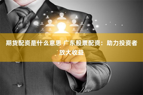 期货配资是什么意思 广东股票配资：助力投资者放大收益
