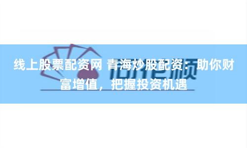 线上股票配资网 青海炒股配资：助你财富增值，把握投资机遇