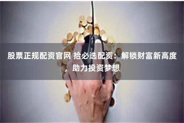 股票正规配资官网 拾必选配资：解锁财富新高度，助力投资梦想