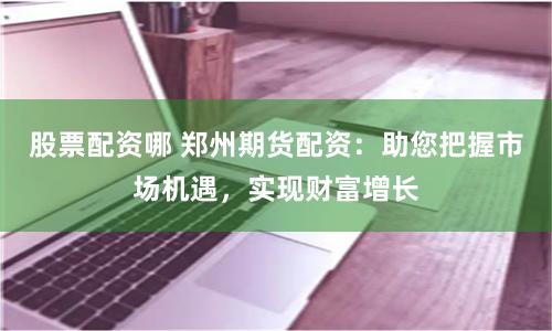 股票配资哪 郑州期货配资：助您把握市场机遇，实现财富增长