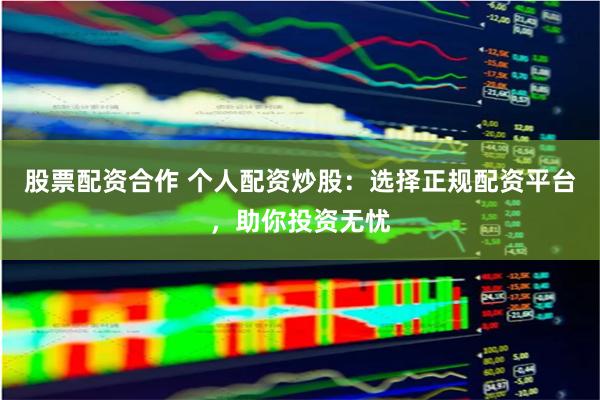 股票配资合作 个人配资炒股：选择正规配资平台，助你投资无忧
