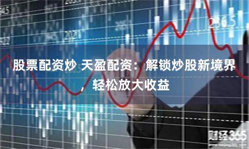 股票配资炒 天盈配资：解锁炒股新境界，轻松放大收益
