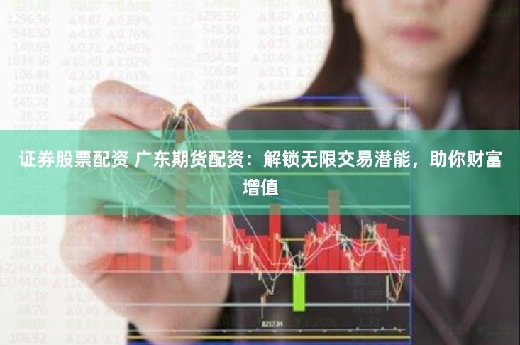 证券股票配资 广东期货配资：解锁无限交易潜能，助你财富增值