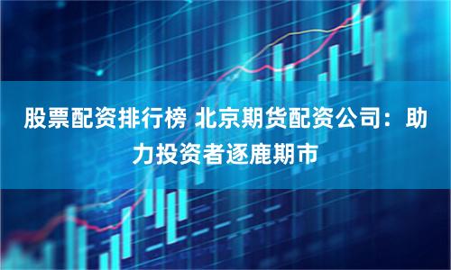 股票配资排行榜 北京期货配资公司：助力投资者逐鹿期市