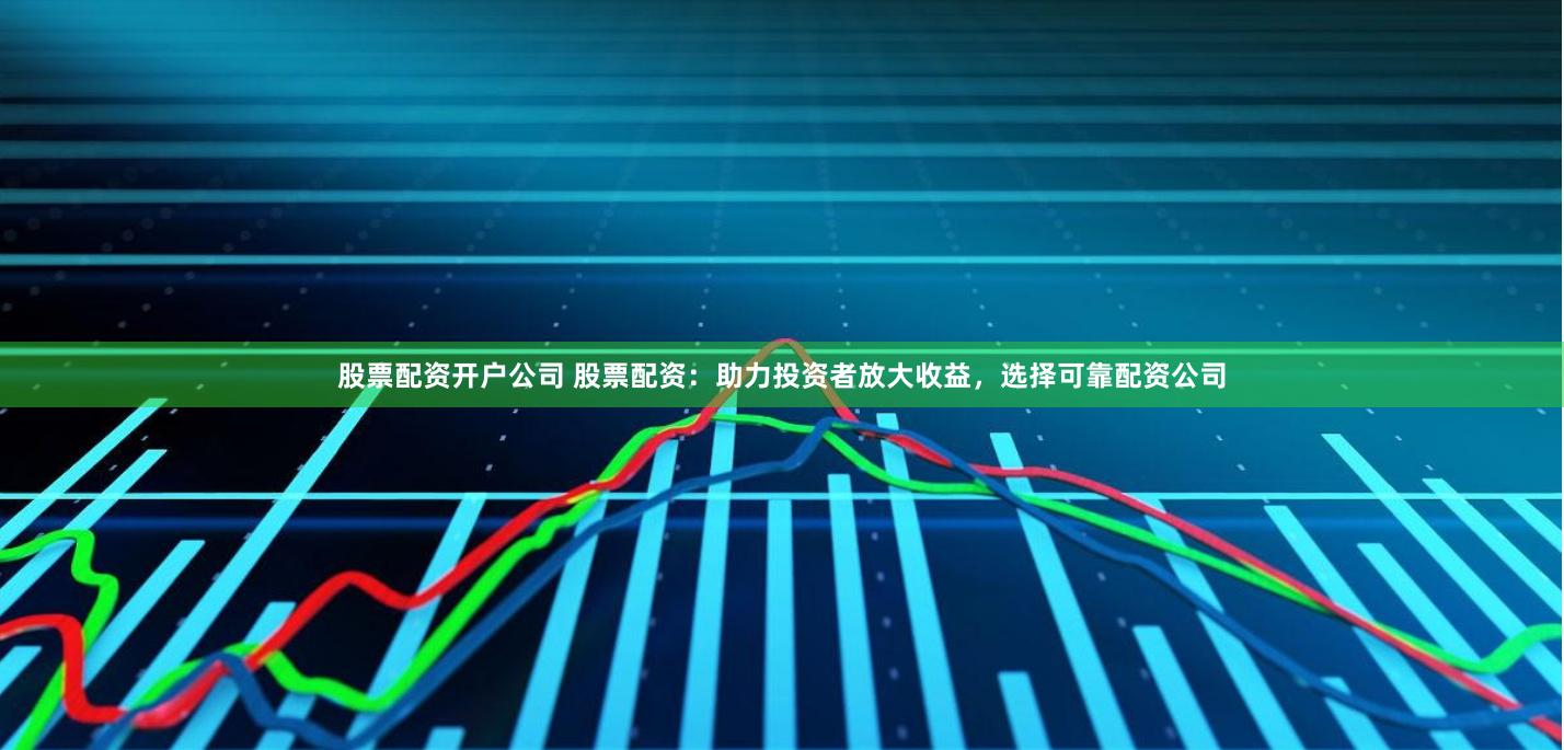 股票配资开户公司 股票配资：助力投资者放大收益，选择可靠配资公司