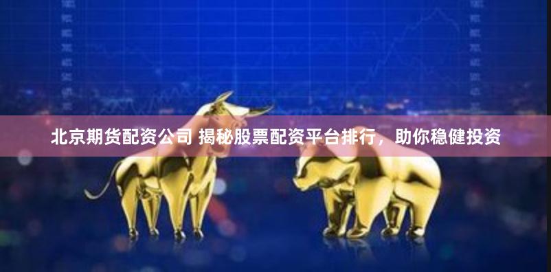 北京期货配资公司 揭秘股票配资平台排行，助你稳健投资
