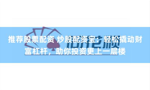 推荐股票配资 炒股配资宝：轻松撬动财富杠杆，助你投资更上一层楼