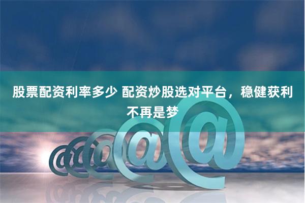 股票配资利率多少 配资炒股选对平台，稳健获利不再是梦