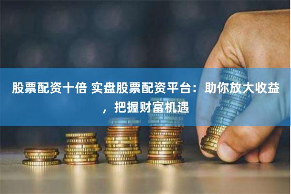 股票配资十倍 实盘股票配资平台：助你放大收益，把握财富机遇