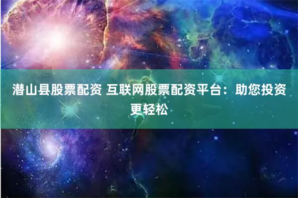 潜山县股票配资 互联网股票配资平台：助您投资更轻松