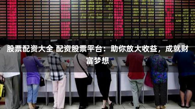 股票配资大全 配资股票平台：助你放大收益，成就财富梦想