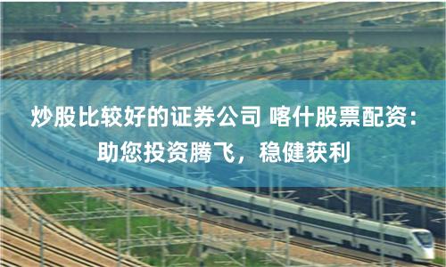 炒股比较好的证券公司 喀什股票配资：助您投资腾飞，稳健获利