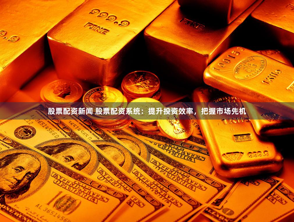 股票配资新闻 股票配资系统：提升投资效率，把握市场先机