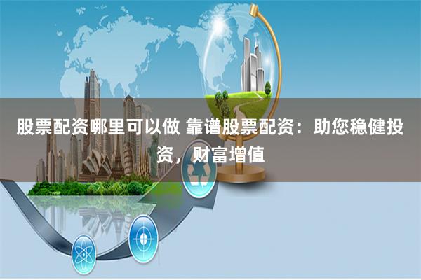 股票配资哪里可以做 靠谱股票配资：助您稳健投资，财富增值