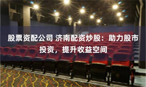 股票资配公司 济南配资炒股：助力股市投资，提升收益空间