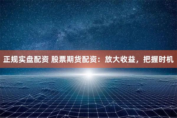 正规实盘配资 股票期货配资：放大收益，把握时机