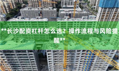 **长沙配资杠杆怎么选？操作流程与风险提醒**